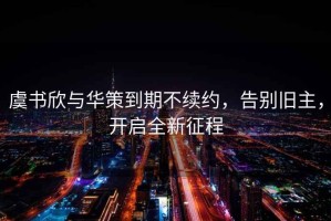 虞書欣與華策到期不續(xù)約，告別舊主，開啟全新征程