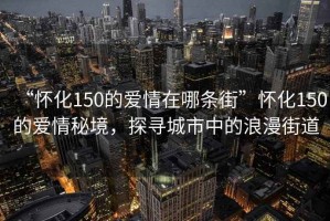 “懷化150的愛(ài)情在哪條街”懷化150的愛(ài)情秘境，探尋城市中的浪漫街道