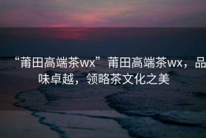 “莆田高端茶wx”莆田高端茶wx，品味卓越，領(lǐng)略茶文化之美