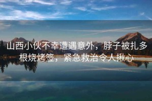 山西小伙不幸遭遇意外，脖子被扎多根燒烤簽，緊急救治令人揪心