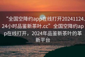 “全國(guó)空降約app在線(xiàn)打開(kāi)20241124.24小時(shí)品鑒新茶葉.cc”全國(guó)空降約app在線(xiàn)打開(kāi)，2024年品鑒新茶葉的革新平臺(tái)