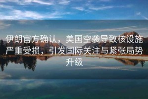 伊朗官方確認(rèn)，美國空襲導(dǎo)致核設(shè)施嚴(yán)重受損，引發(fā)國際關(guān)注與緊張局勢升級