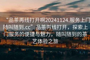 “品茶再線打開啊20241124.服務(wù)上門隨叫隨到.cc”品茶再線打開，探索上門服務(wù)的便捷與魅力，隨叫隨到的茶藝體驗(yàn)之旅