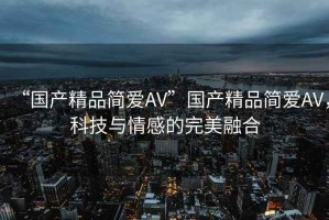 “國產(chǎn)精品簡愛AV”國產(chǎn)精品簡愛AV，科技與情感的完美融合