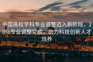中國(guó)高校學(xué)科專(zhuān)業(yè)調(diào)整邁入新階段，20%專(zhuān)業(yè)調(diào)整完成，助力科技創(chuàng)新人才培養(yǎng)