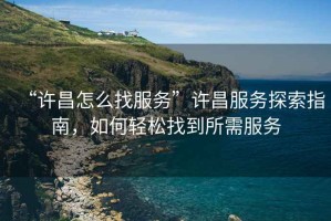 “許昌怎么找服務(wù)”許昌服務(wù)探索指南，如何輕松找到所需服務(wù)