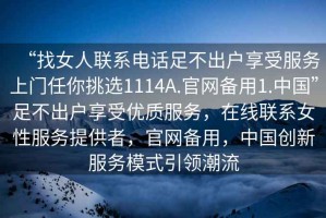 “找女人聯(lián)系電話足不出戶享受服務(wù)上門任你挑選1114A.官網(wǎng)備用1.中國”足不出戶享受優(yōu)質(zhì)服務(wù)，在線聯(lián)系女性服務(wù)提供者，官網(wǎng)備用，中國創(chuàng)新服務(wù)模式引領(lǐng)潮流