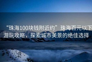 “珠海100塊錢附近約”珠海百元以下游玩攻略，探索城市美景的絕佳選擇