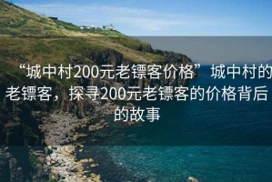 “城中村200元老鏢客價格”城中村的老鏢客，探尋200元老鏢客的價格背后的故事
