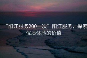 “陽江服務200一次”陽江服務，探索優(yōu)質(zhì)體驗的價值