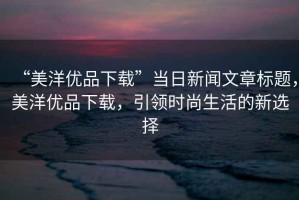 “美洋優(yōu)品下載”當(dāng)日新聞文章標(biāo)題，美洋優(yōu)品下載，引領(lǐng)時尚生活的新選擇