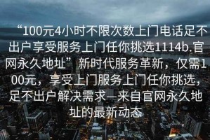 “100元4小時(shí)不限次數(shù)上門電話足不出戶享受服務(wù)上門任你挑選1114b.官網(wǎng)永久地址”新時(shí)代服務(wù)革新，僅需100元，享受上門服務(wù)上門任你挑選，足不出戶解決需求—來自官網(wǎng)永久地址的最新動(dòng)態(tài)