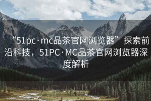“51pc·mc品茶官網(wǎng)瀏覽器”探索前沿科技，51PC·MC品茶官網(wǎng)瀏覽器深度解析