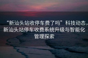 “新汕頭站收停車費了嗎”科技動態(tài)，新汕頭站停車收費系統(tǒng)升級與智能化管理探索
