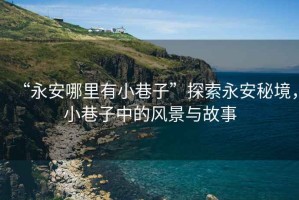 “永安哪里有小巷子”探索永安秘境，小巷子中的風(fēng)景與故事
