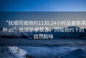 “撫順同城炮約1130.24小時(shí)品鑒新茶葉.cc”撫順新茶飄香，同城炮約下的自然韻味