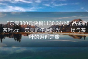 “東莞300元快餐1130.24小時品鑒新茶葉.cc”東莞的午后時光，一場與茶葉的邂逅之旅