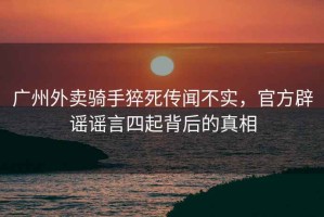 廣州外賣騎手猝死傳聞不實(shí)，官方辟謠謠言四起背后的真相