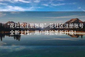“花社區(qū)注冊(cè)賬號(hào)”花社區(qū)注冊(cè)賬號(hào)全新上線，用戶體驗(yàn)革新升級(jí)！