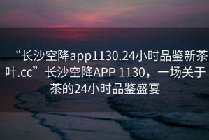 “長(zhǎng)沙空降app1130.24小時(shí)品鑒新茶葉.cc”長(zhǎng)沙空降A(chǔ)PP 1130，一場(chǎng)關(guān)于茶的24小時(shí)品鑒盛宴