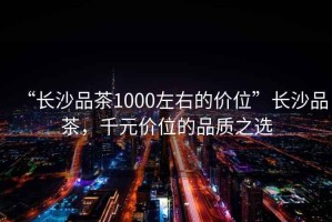 “長沙品茶1000左右的價(jià)位”長沙品茶，千元價(jià)位的品質(zhì)之選