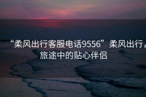 “柔風(fēng)出行客服電話9556”柔風(fēng)出行，旅途中的貼心伴侶