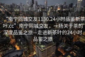 “南寧同城交友1130.24小時品鑒新茶葉.cc”南寧同城交友，一場關于茶的深度品鑒之旅—走進新茶葉的24小時品鑒之旅