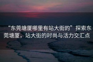 “東莞塘廈哪里有站大街的”探索東莞塘廈，站大街的時尚與活力交匯點
