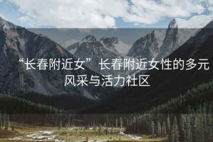 “長春附近女”長春附近女性的多元風(fēng)采與活力社區(qū)