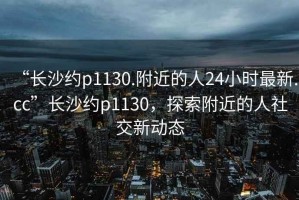 “長沙約p1130.附近的人24小時(shí)最新.cc”長沙約p1130，探索附近的人社交新動態(tài)