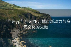 “廣州yp”廣州YP，城市新動力與多元文化的交融