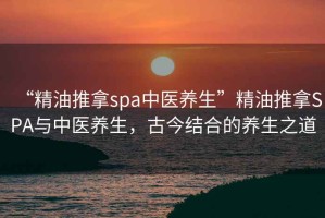 “精油推拿spa中醫(yī)養(yǎng)生”精油推拿SPA與中醫(yī)養(yǎng)生，古今結(jié)合的養(yǎng)生之道