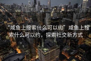“咸魚(yú)上搜索什么可以約”咸魚(yú)上搜索什么可以約，探索社交新方式