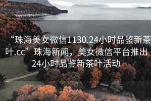 “珠海美女微信1130.24小時品鑒新茶葉.cc”珠海新聞，美女微信平臺推出24小時品鑒新茶葉活動