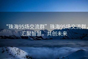 “珠海95場(chǎng)交流群”珠海95場(chǎng)交流群，匯聚智慧，共創(chuàng)未來
