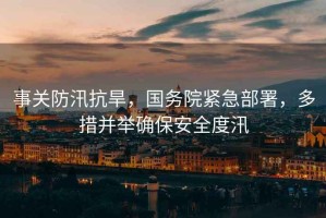 事關(guān)防汛抗旱，國務(wù)院緊急部署，多措并舉確保安全度汛