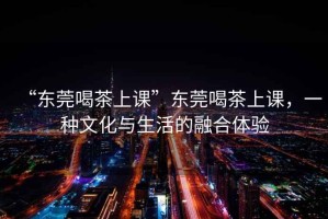 “東莞喝茶上課”東莞喝茶上課，一種文化與生活的融合體驗