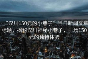 “漢川150元的小巷子”當(dāng)日新聞文章標(biāo)題，揭秘漢川神秘小巷子，一場(chǎng)150元的獨(dú)特體驗(yàn)