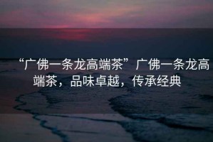 “廣佛一條龍高端茶”廣佛一條龍高端茶，品味卓越，傳承經(jīng)典