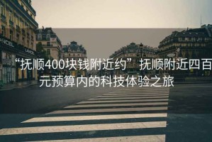 “撫順400塊錢附近約”撫順附近四百元預(yù)算內(nèi)的科技體驗之旅