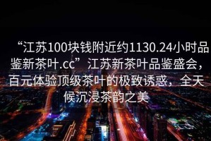 “江蘇100塊錢附近約1130.24小時品鑒新茶葉.cc”江蘇新茶葉品鑒盛會，百元體驗頂級茶葉的極致誘惑，全天候沉浸茶韻之美