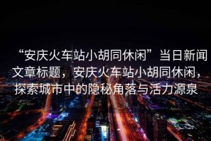 “安慶火車站小胡同休閑”當日新聞文章標題，安慶火車站小胡同休閑，探索城市中的隱秘角落與活力源泉