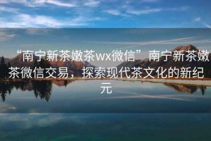 “南寧新茶嫩茶wx微信”南寧新茶嫩茶微信交易，探索現(xiàn)代茶文化的新紀(jì)元