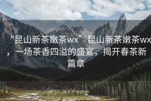 “昆山新茶嫩茶wx”昆山新茶嫩茶wx，一場茶香四溢的盛宴，揭開春茶新篇章