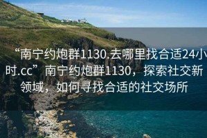 “南寧約炮群1130.去哪里找合適24小時(shí).cc”南寧約炮群1130，探索社交新領(lǐng)域，如何尋找合適的社交場(chǎng)所