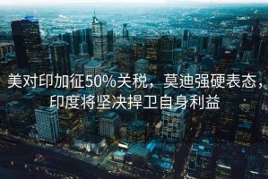 美對印加征50%關(guān)稅，莫迪強(qiáng)硬表態(tài)，印度將堅決捍衛(wèi)自身利益