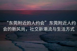 “東莞附近的人約會”東莞附近人約會的新風尚，社交新潮流與生活方式