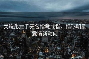 關(guān)曉彤左手無(wú)名指戴戒指，揭秘明星愛(ài)情新動(dòng)向