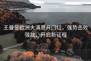 王曼昱歐洲大滿貫開門紅，強勢擊敗強敵，開啟新征程