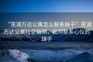 “蕪湖萬達公寓怎么聯(lián)系妹子”蕪湖萬達公寓社交指南，如何聯(lián)系心儀的妹子